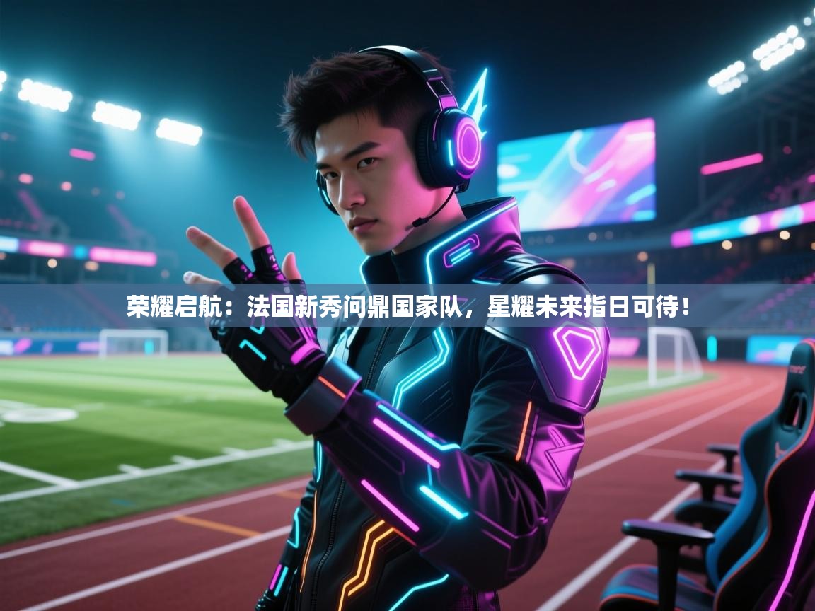 荣耀启航：法国新秀问鼎国家队，星耀未来指日可待！  第2张