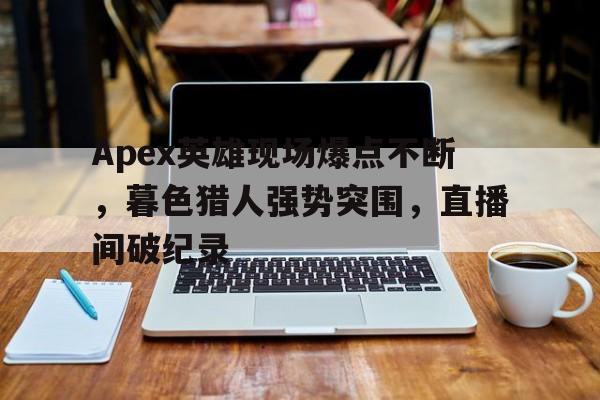 开云体育入口-Apex英雄现场爆点不断，暮色猎人强势突围，直播间破纪录的简单介绍