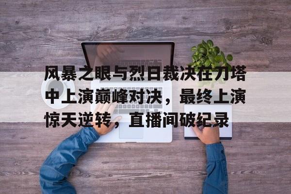 开云体育网页版-风暴之眼与烈日裁决在刀塔中上演巅峰对决，最终上演惊天逆转，直播间破纪录(丁俊晖夺冠夜上演惊天大逆转细节)